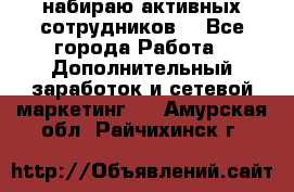 набираю активных сотрудников  - Все города Работа » Дополнительный заработок и сетевой маркетинг   . Амурская обл.,Райчихинск г.